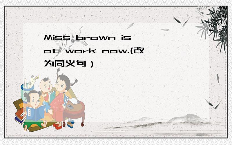 Miss brown is at work now.(改为同义句）