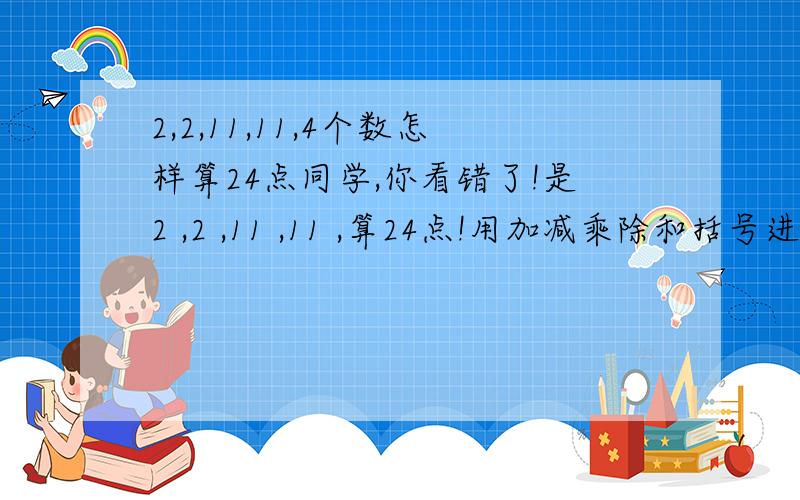 2,2,11,11,4个数怎样算24点同学,你看错了!是2 ,2 ,11 ,11 ,算24点!用加减乘除和括号进行回答!