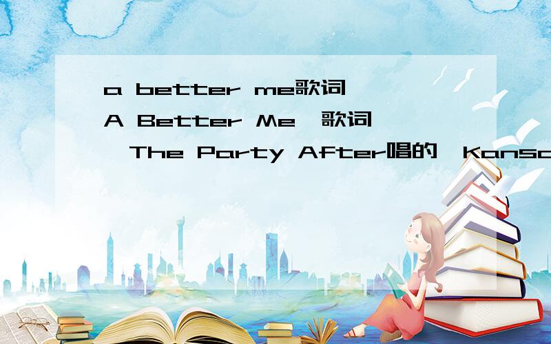 a better me歌词《A Better Me》歌词,The Party After唱的,Kansas专辑.自己听出来的加20.