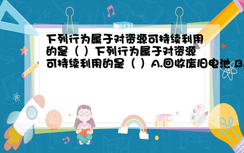 下列行为属于对资源可持续利用的是（ ）下列行为属于对资源可持续利用的是（ ）A.回收废旧电池 B.建立垃圾发电站 C.大力抽取地下水 D.充分利用黄土高原土地资源解析是强调再利用我想问