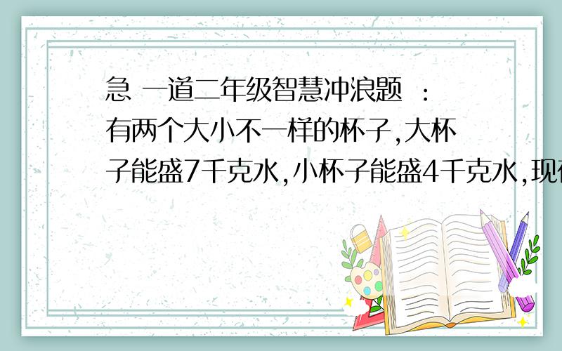 急 一道二年级智慧冲浪题 ：有两个大小不一样的杯子,大杯子能盛7千克水,小杯子能盛4千克水,现在只有8千克水,怎样才能让两个杯子同时装满