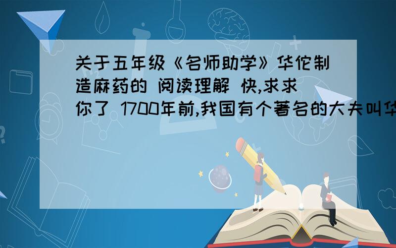 关于五年级《名师助学》华佗制造麻药的 阅读理解 快,求求你了 1700年前,我国有个著名的大夫叫华佗.华佗医术高超,妙手回春,被人称为“神医”.那时候.21《诺贝尔》一课的语文扩展天地,江