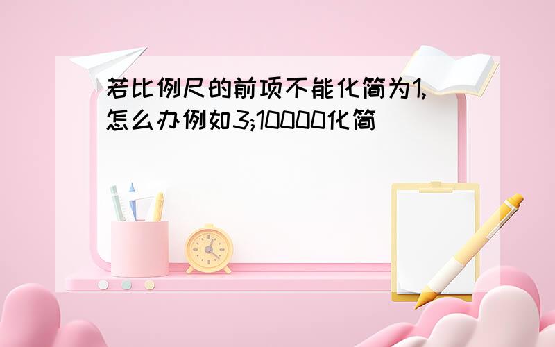 若比例尺的前项不能化简为1,怎么办例如3;10000化简