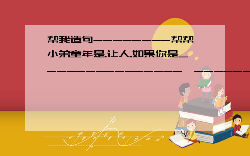 帮我造句--------帮帮小弟童年是.让人.如果你是_______________,__________________________________如果大海是______________,那么______________________如果天空是___________________,那么_____________________