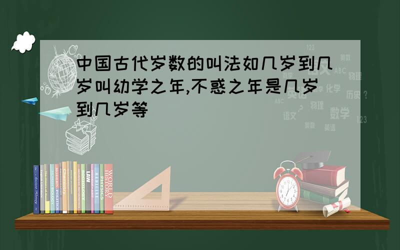 中国古代岁数的叫法如几岁到几岁叫幼学之年,不惑之年是几岁到几岁等