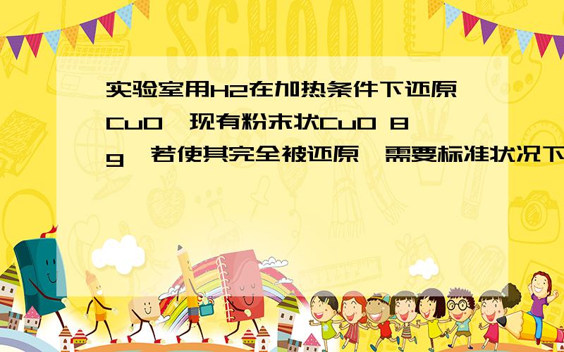 实验室用H2在加热条件下还原CuO,现有粉末状CuO 8g,若使其完全被还原,需要标准状况下氢气的体积?A.大于或等于22.4LB.大于22.4L请务必说明理由,THANKS!