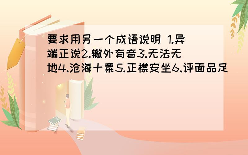 要求用另一个成语说明 1.异端正说2.辙外有音3.无法无地4.沧海十粟5.正襟安坐6.评面品足