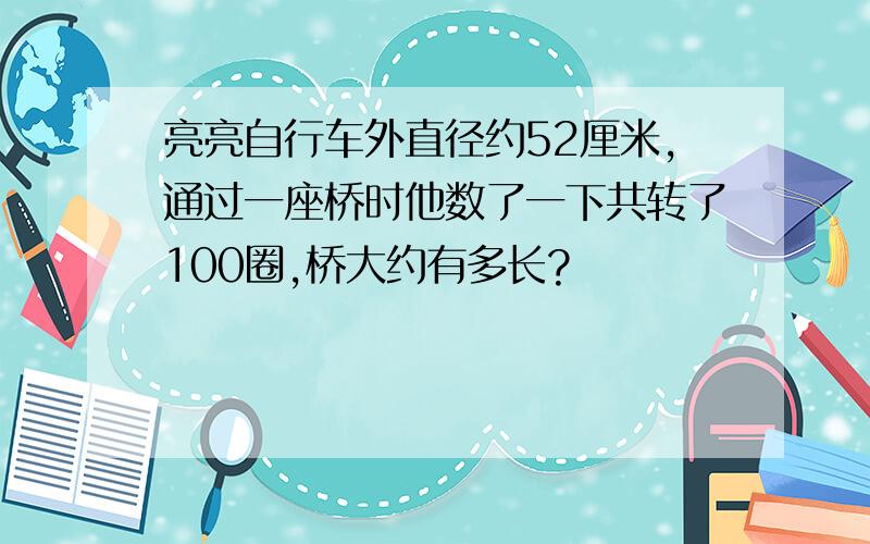 亮亮自行车外直径约52厘米,通过一座桥时他数了一下共转了100圈,桥大约有多长?