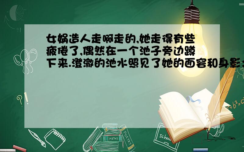 女娲造人走啊走的,她走得有些疲倦了,偶然在一个池子旁边蹲下来.澄澈的池水照见了她的面容和身影；她笑,池水里的影子也向着她笑；她假装生气,池水里的影子也向着她生气.她忽然灵机一