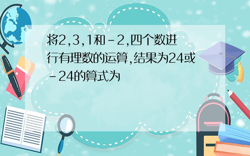 将2,3,1和-2,四个数进行有理数的运算,结果为24或-24的算式为