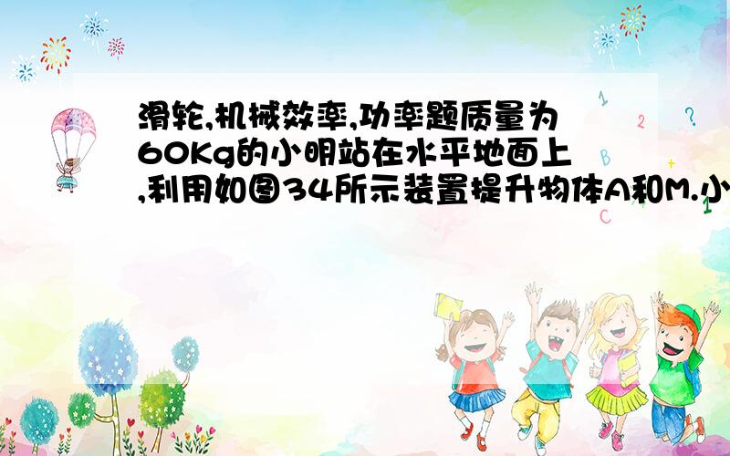 滑轮,机械效率,功率题质量为60Kg的小明站在水平地面上,利用如图34所示装置提升物体A和M.小明施加竖直向下的拉力F1时,使质量为72kg的物体A以0.2m/s速度匀速上升,此时小明对地面的压强为P1,整