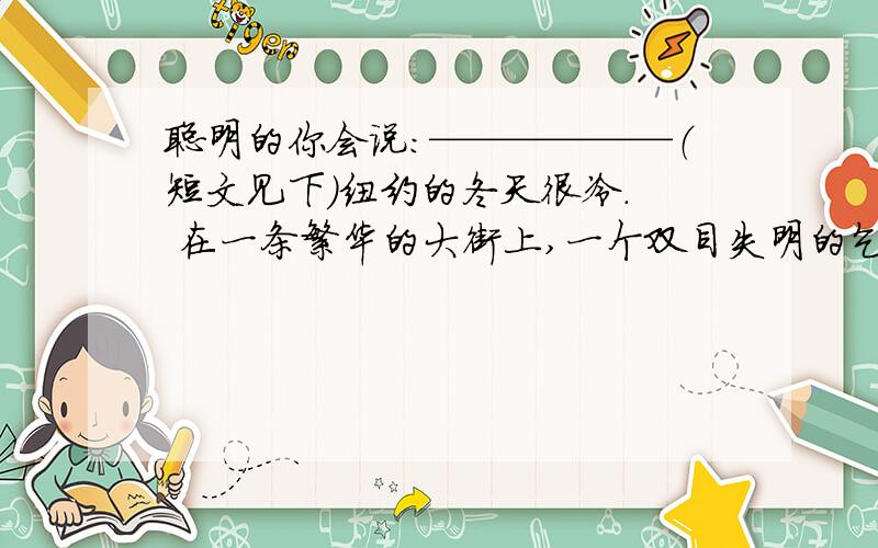 聪明的你会说：——————（短文见下）纽约的冬天很冷.  在一条繁华的大街上,一个双目失明的乞丐脖子上挂着一个牌子“自幼失明”.手中的盘子里只有行人施舍的少得可怜的钱.  这时,