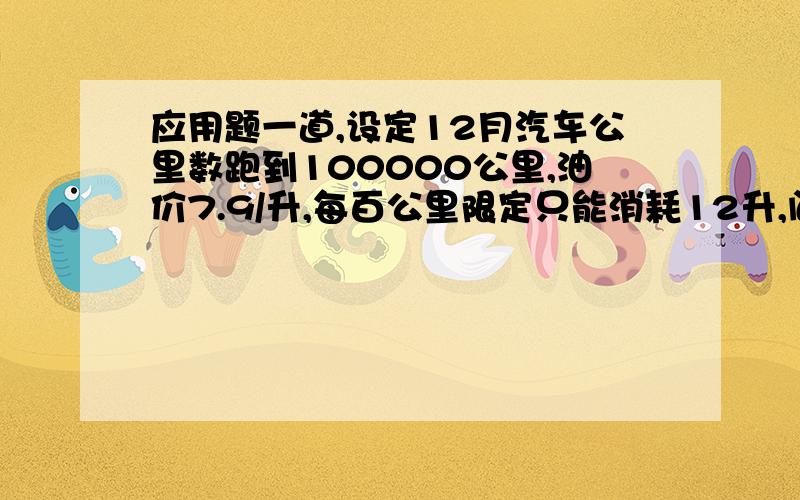 应用题一道,设定12月汽车公里数跑到100000公里,油价7.9/升,每百公里限定只能消耗12升,问11月份该车应该是跑了多少公里?怎么计算,还忘记了，设定12月汽油费1500