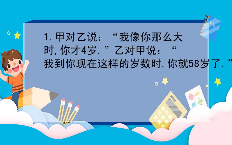 1.甲对乙说：“我像你那么大时,你才4岁.”乙对甲说：“我到你现在这样的岁数时,你就58岁了.”甲和乙现在各是多少岁.2.现在要用3辆卡车将910吨水泥运到某建筑工地去,已知第一辆比第二辆