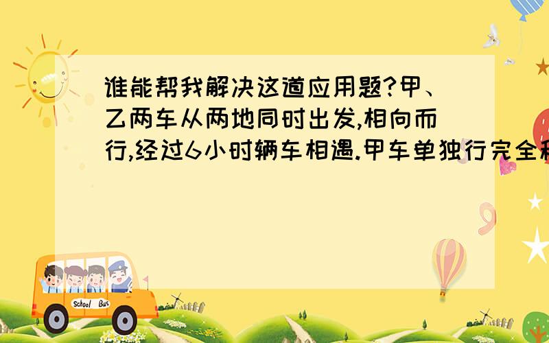 谁能帮我解决这道应用题?甲、乙两车从两地同时出发,相向而行,经过6小时辆车相遇.甲车单独行完全程要10小时,乙车单独行完全程要几小时?