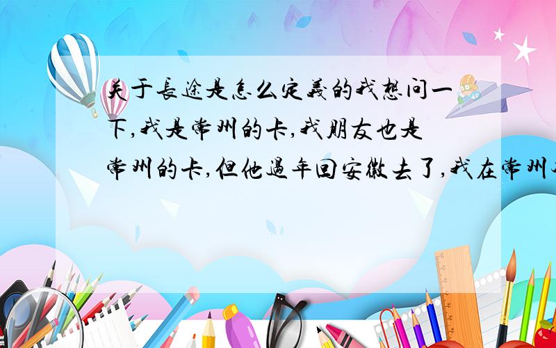 关于长途是怎么定义的我想问一下,我是常州的卡,我朋友也是常州的卡,但他过年回安徽去了,我在常州本地打他电话还是算市话吗那我打电话多少钱一份钟