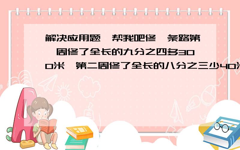 解决应用题,帮我吧修一条路第一周修了全长的九分之四多300米,第二周修了全长的八分之三少40米,正好修完,请问全长多少.甲乙两个课外小组,甲的人数是乙的五分之四,后来又从乙组调16人到