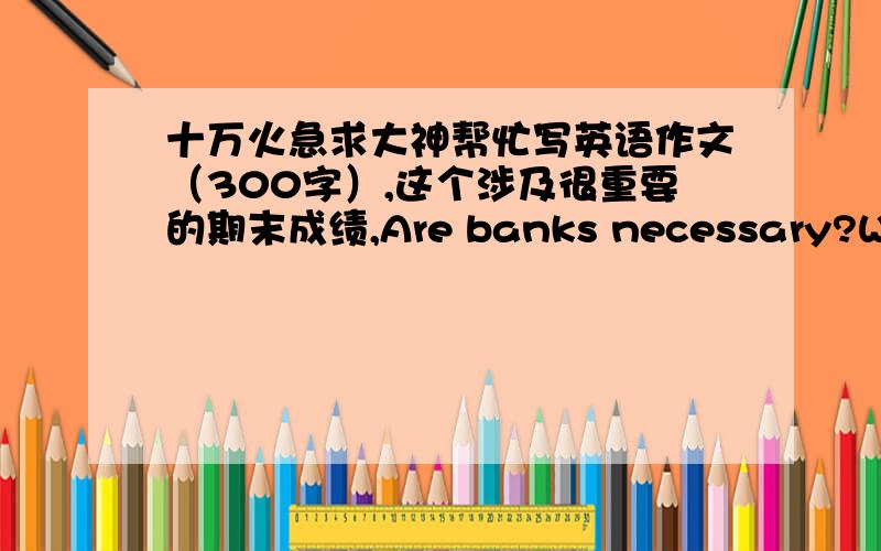 十万火急求大神帮忙写英语作文（300字）,这个涉及很重要的期末成绩,Are banks necessary?Why?Imagine the situation if most banks went bankrupt because of the crisis.about 300 words