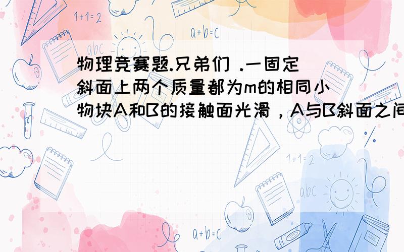 物理竞赛题.兄弟们 .一固定斜面上两个质量都为m的相同小物块A和B的接触面光滑，A与B斜面之间的动摩擦因数是B与斜面之间动摩擦因数的2倍，斜面倾角为α。B与斜面之间的动摩擦为？都是匀