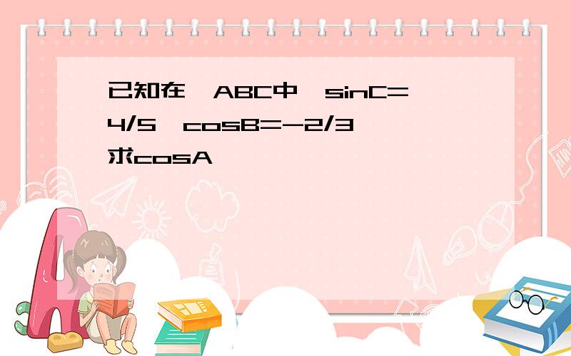 已知在△ABC中,sinC=4/5,cosB=-2/3,求cosA