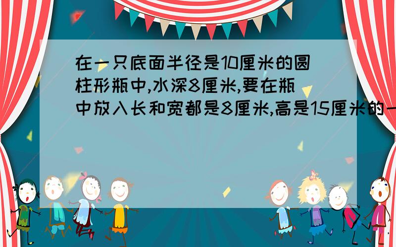 在一只底面半径是10厘米的圆柱形瓶中,水深8厘米,要在瓶中放入长和宽都是8厘米,高是15厘米的一块铁块,把铁块竖放在水中,水面上升几厘米?