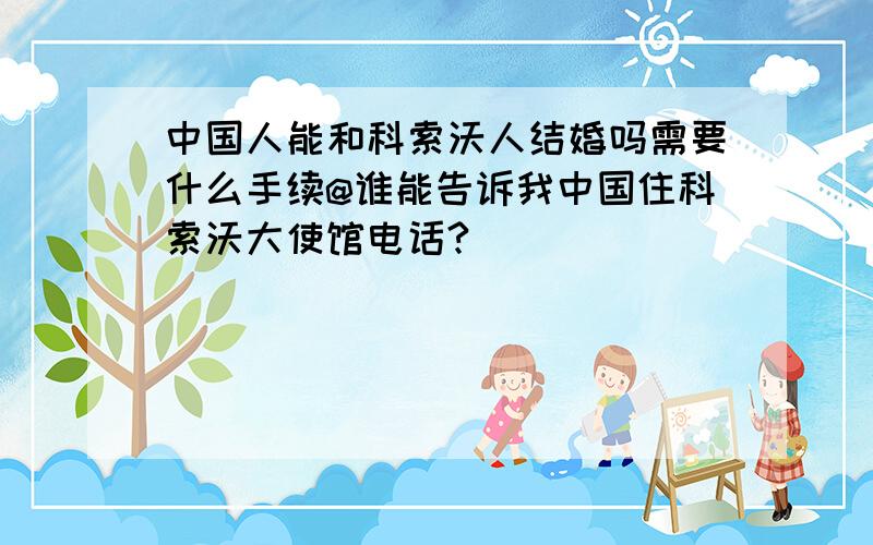 中国人能和科索沃人结婚吗需要什么手续@谁能告诉我中国住科索沃大使馆电话?