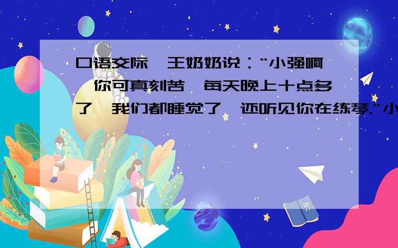 口语交际,王奶奶说：“小强啊,你可真刻苦,每天晚上十点多了,我们都睡觉了,还听见你在练琴.”小强谦虚地说：“王奶奶过奖了,我还要加倍努力才行呐!”①王奶奶话中的意思是_________________