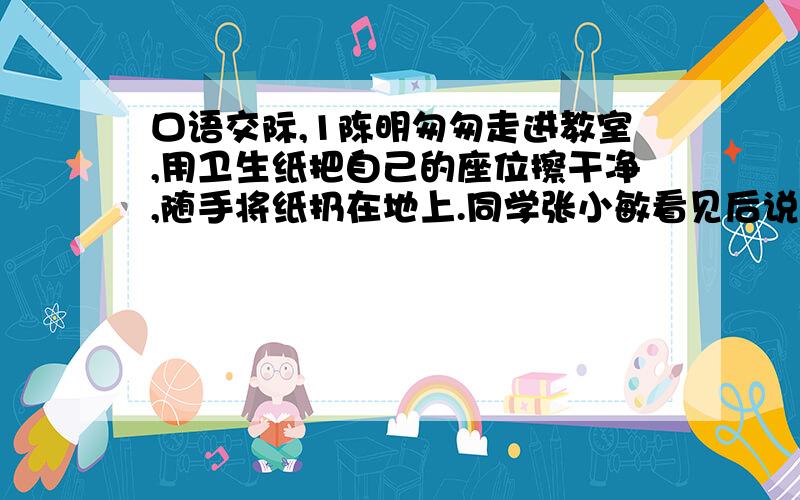 口语交际,1陈明匆匆走进教室,用卫生纸把自己的座位擦干净,随手将纸扔在地上.同学张小敏看见后说：“你个人很讲究卫生啊!”陈明不好意思地笑了笑,说：“_________________________________.”随