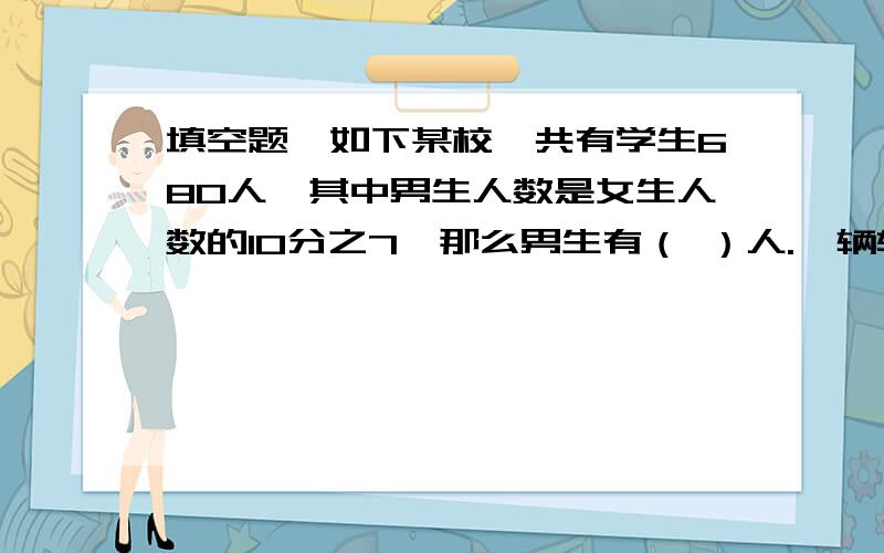 填空题,如下某校一共有学生680人,其中男生人数是女生人数的10分之7,那么男生有（ ）人.一辆轿车行8千米耗油5分之4千克,平均每千克汽油可行驶（ ）千米,行2千米要耗油（ ）千克.学校八月