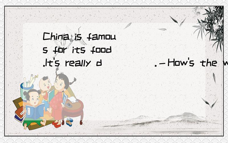 China is famous for its food.It's really d_____.－How's the w_____ today?－It's cloudy.In China w____ is very cold.Giraffes eat l_____ on trees.Where did you go on v____?It's s_____ today.It's good weather for us to take photos.