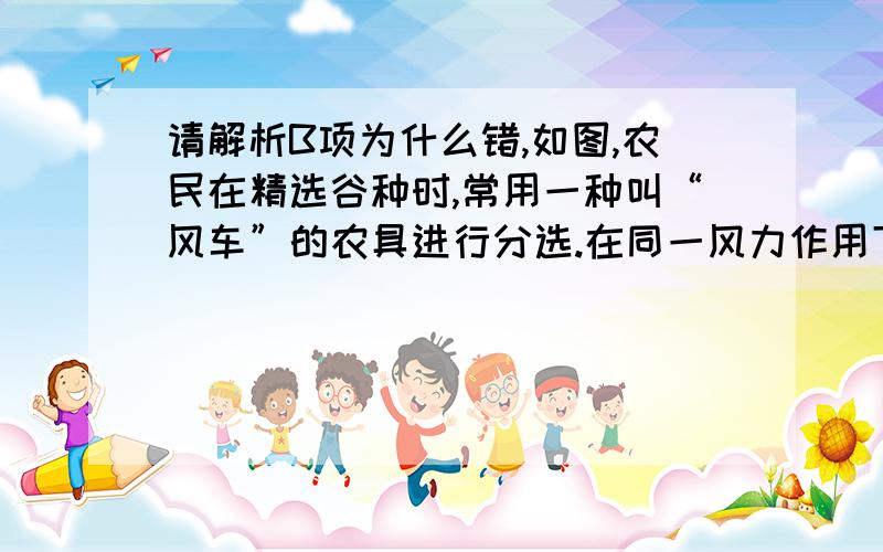 请解析B项为什么错,如图,农民在精选谷种时,常用一种叫“风车”的农具进行分选.在同一风力作用下,谷种和瘪谷（空壳）谷粒都从洞口水平飞出,结果谷种和瘪谷落地点不同,自然分开.对这一