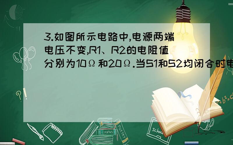 3.如图所示电路中,电源两端电压不变,R1、R2的电阻值分别为10Ω和20Ω.当S1和S2均闭合时电压表的示数为6V,当S1闭合、S2断开时,电压表的示数为（ ）V?