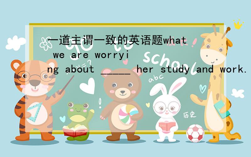 一道主谓一致的英语题what we are worrying about _____ her study and work.(be)我们what引导的主语从句位句首时,主句谓语的单复数取决于表语,这是的表语是her study and work ,那么这里该用is还是are?