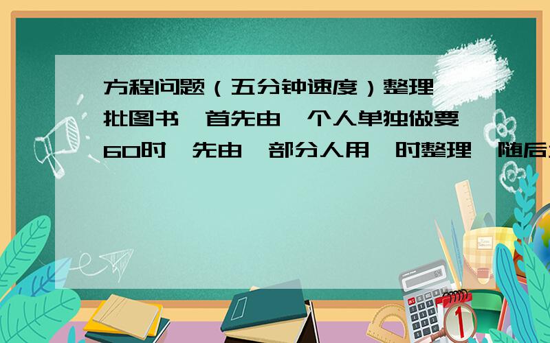 方程问题（五分钟速度）整理一批图书,首先由一个人单独做要60时,先由一部分人用一时整理,随后增加15人和他们一起又工作2时,恰好完成整理工作,假设每个人的工作效率相同,那么先安排整