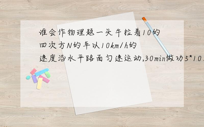 谁会作物理题一头牛拉着10的四次方N的车以10km/h的速度沿水平路面匀速运动,30min做功5*10五次方J,求车受到的阻力多大