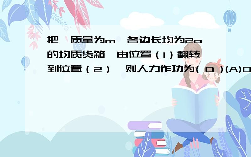 把一质量为m,各边长均为2a的均质货箱,由位置（1）翻转到位置（2）,则人力作功为( D )(A)0 (B)2mga （C）mga （D） （2^-1－1）amg