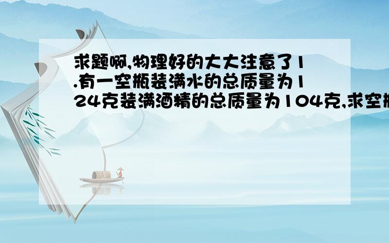 求题啊,物理好的大大注意了1.有一空瓶装满水的总质量为124克装满酒精的总质量为104克,求空瓶的质量.2.一铝球质量是540克,体积是0.2立方米,则铝球是空心还是实心?若是空心,求空心的体积.3.