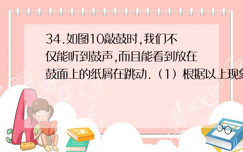 34.如图10敲鼓时,我们不仅能听到鼓声,而且能看到放在鼓面上的纸屑在跳动.（1）根据以上现象,写出与声现象相关的两个物理常识：（2）小名利用该器材探求响度与振幅的关系时,他应通过____