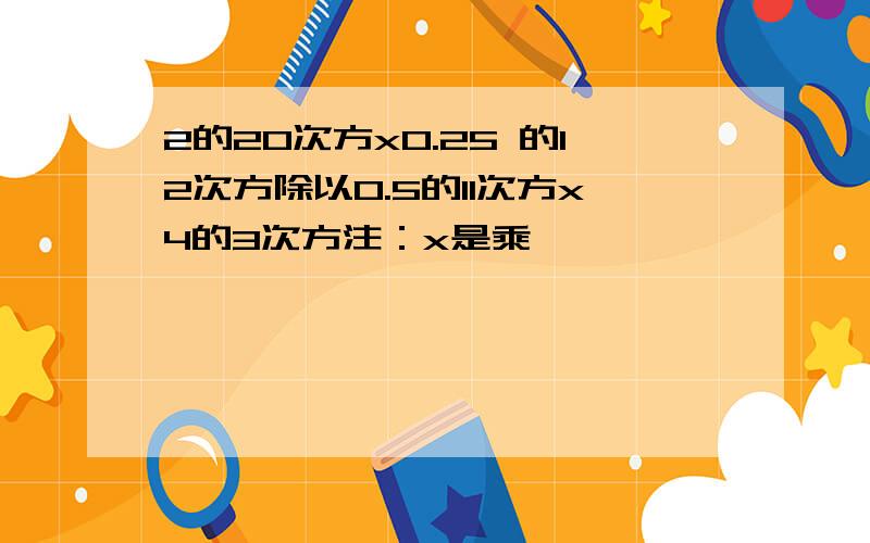 2的20次方x0.25 的12次方除以0.5的11次方x4的3次方注：x是乘