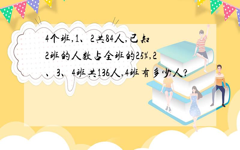 4个班,1、2共84人,已知2班的人数占全班的25%,2、3、4班共136人,4班有多少人?