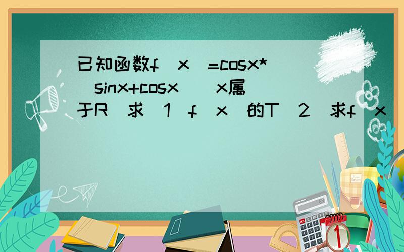 已知函数f(x)=cosx*(sinx+cosx)(x属于R)求(1)f(x)的T（2）求f(x)的max和min（3）f(x)的单调递增区间第一问请尽量回答地详细点,二三问（可以不回答）我才会做.谢谢.
