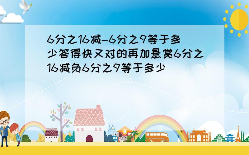 6分之16减-6分之9等于多少答得快又对的再加悬赏6分之16减负6分之9等于多少