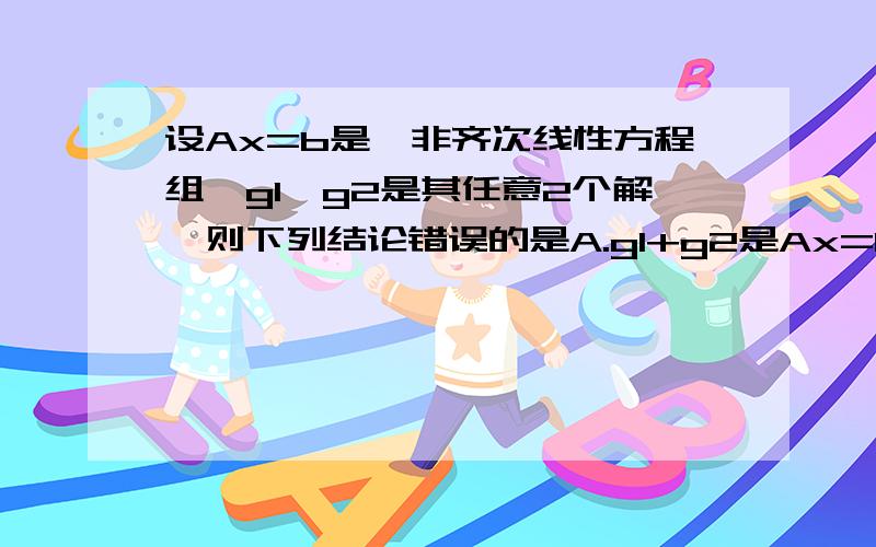 设Ax=b是一非齐次线性方程组,g1,g2是其任意2个解,则下列结论错误的是A.g1+g2是Ax=0的一个解B.g1+g2/2是Ax=b的一个解C.g1-g2是Ax=0的一个解D.2g1-g2是Ax=b的一个解