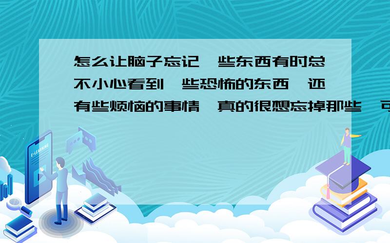 怎么让脑子忘记一些东西有时总不小心看到一些恐怖的东西,还有些烦恼的事情,真的很想忘掉那些,可经常不经意想到,我该怎么办?