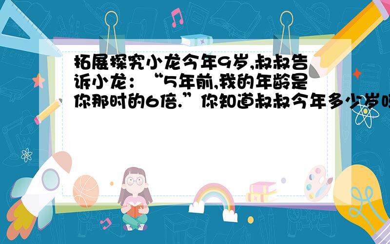 拓展探究小龙今年9岁,叔叔告诉小龙：“5年前,我的年龄是你那时的6倍.”你知道叔叔今年多少岁吗?