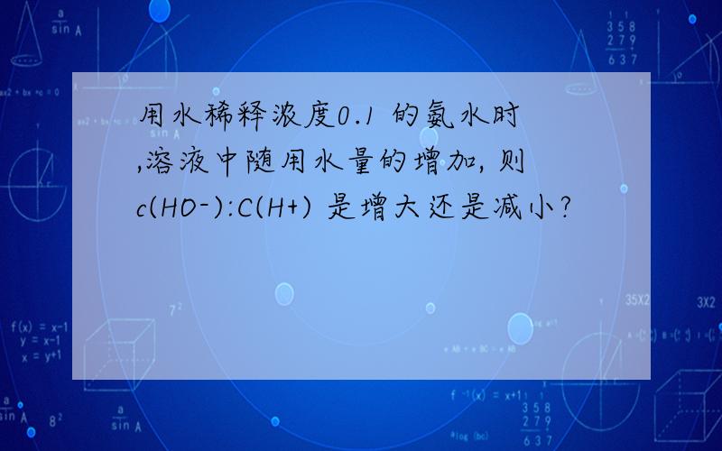 用水稀释浓度0.1 的氨水时,溶液中随用水量的增加, 则c(HO-):C(H+) 是增大还是减小?