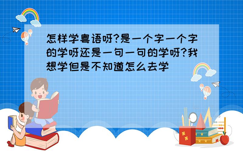 怎样学粤语呀?是一个字一个字的学呀还是一句一句的学呀?我想学但是不知道怎么去学