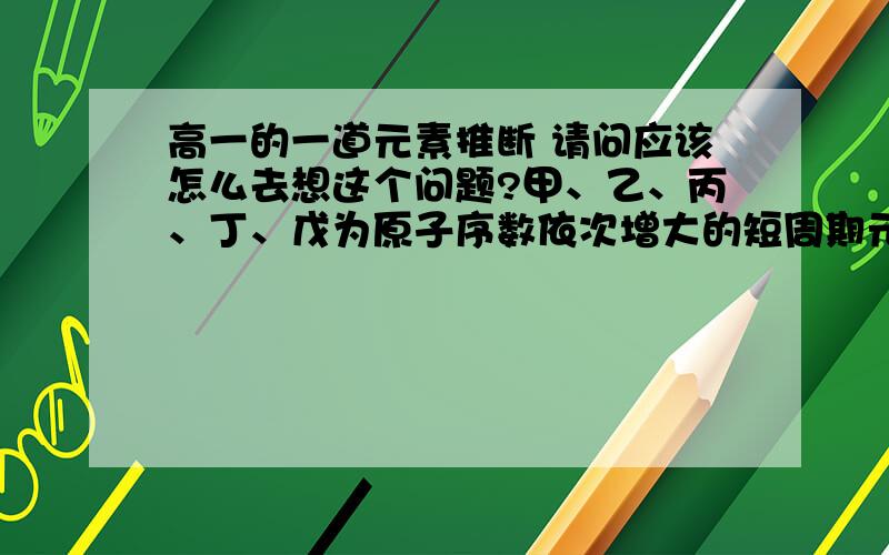 高一的一道元素推断 请问应该怎么去想这个问题?甲、乙、丙、丁、戊为原子序数依次增大的短周期元素.甲、丙处于同一主族,丙、丁、戊处于同一周期,戊原子的最外层电子数是甲、乙、丙