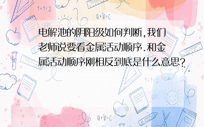 电解池的阴阳级如何判断,我们老师说要看金属活动顺序.和金属活动顺序刚相反到底是什么意思?