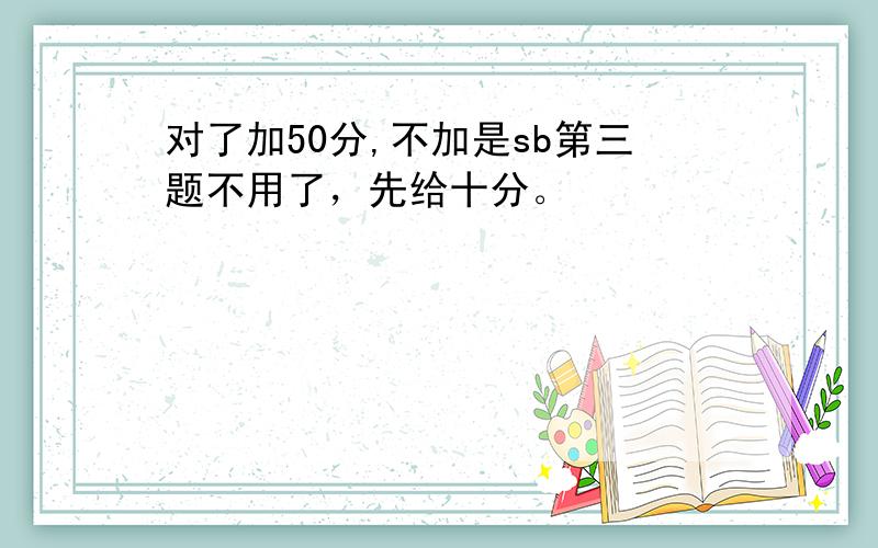 对了加50分,不加是sb第三题不用了，先给十分。